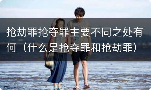 抢劫罪抢夺罪主要不同之处有何（什么是抢夺罪和抢劫罪）