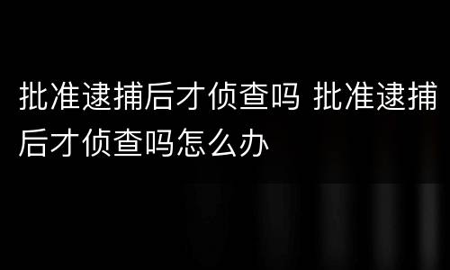 批准逮捕后才侦查吗 批准逮捕后才侦查吗怎么办