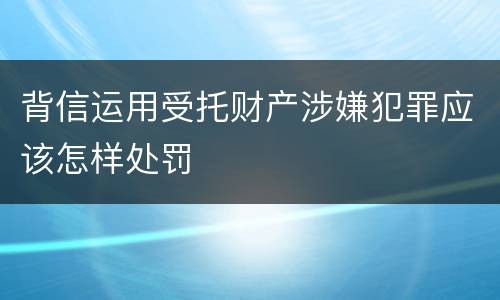 背信运用受托财产涉嫌犯罪应该怎样处罚
