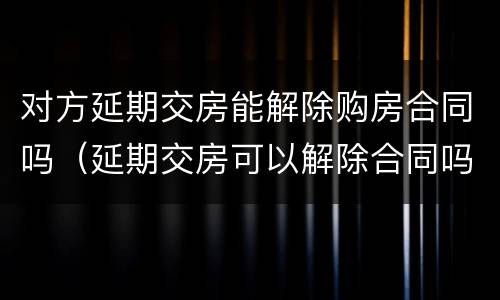对方延期交房能解除购房合同吗（延期交房可以解除合同吗）