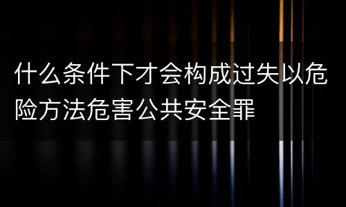 什么条件下才会构成过失以危险方法危害公共安全罪