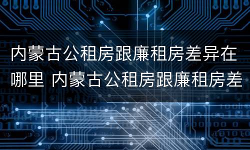 内蒙古公租房跟廉租房差异在哪里 内蒙古公租房跟廉租房差异在哪里查