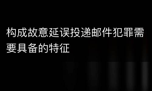 构成故意延误投递邮件犯罪需要具备的特征