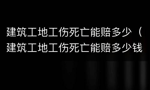 建筑工地工伤死亡能赔多少（建筑工地工伤死亡能赔多少钱）