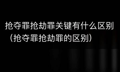 抢夺罪抢劫罪关键有什么区别（抢夺罪抢劫罪的区别）
