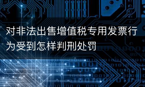 对非法出售增值税专用发票行为受到怎样判刑处罚