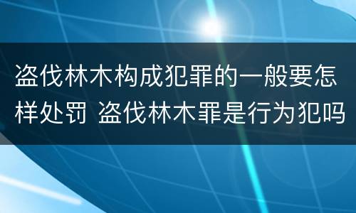 盗伐林木构成犯罪的一般要怎样处罚 盗伐林木罪是行为犯吗