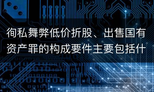 徇私舞弊低价折股、出售国有资产罪的构成要件主要包括什么