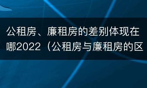 公租房、廉租房的差别体现在哪2022（公租房与廉租房的区别都在此,别再搞错了!）