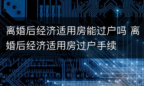 离婚后经济适用房能过户吗 离婚后经济适用房过户手续