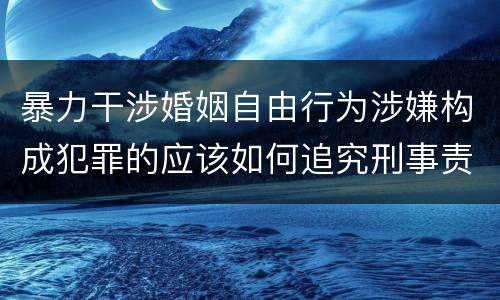 暴力干涉婚姻自由行为涉嫌构成犯罪的应该如何追究刑事责任