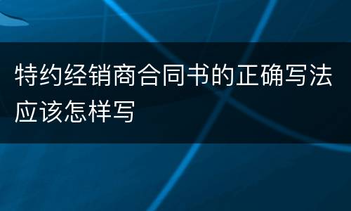 特约经销商合同书的正确写法应该怎样写