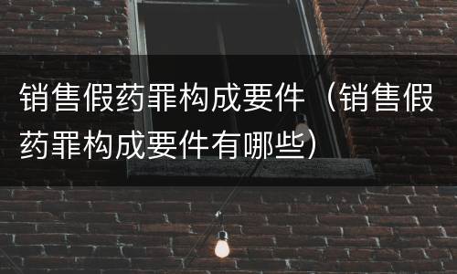 销售假药罪构成要件（销售假药罪构成要件有哪些）