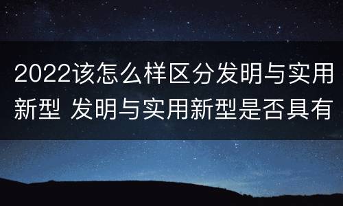 2022该怎么样区分发明与实用新型 发明与实用新型是否具有实用性