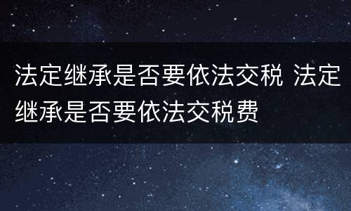 法定继承是否要依法交税 法定继承是否要依法交税费