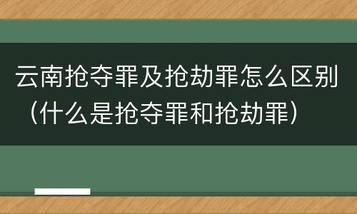 云南抢夺罪及抢劫罪怎么区别（什么是抢夺罪和抢劫罪）