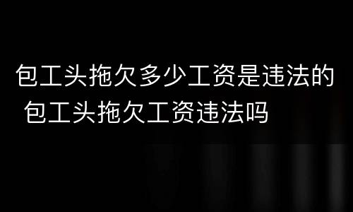 包工头拖欠多少工资是违法的 包工头拖欠工资违法吗