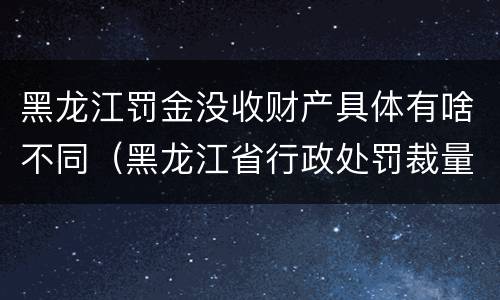 黑龙江罚金没收财产具体有啥不同（黑龙江省行政处罚裁量标准）