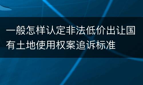 一般怎样认定非法低价出让国有土地使用权案追诉标准