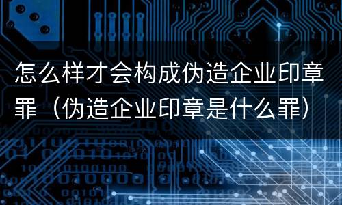 怎么样才会构成伪造企业印章罪（伪造企业印章是什么罪）