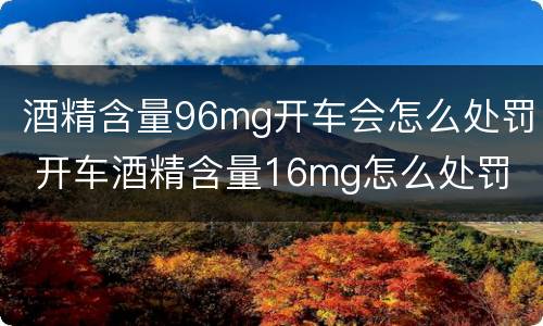 酒精含量96mg开车会怎么处罚 开车酒精含量16mg怎么处罚