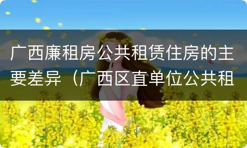 广西廉租房公共租赁住房的主要差异（广西区直单位公共租赁住房）