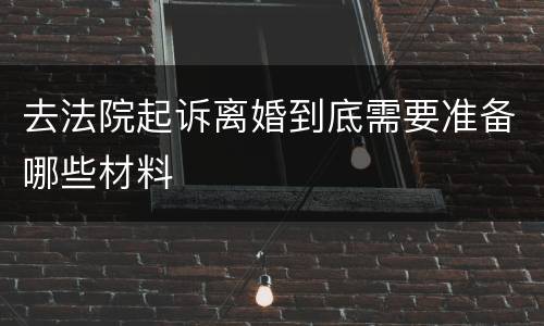去法院起诉离婚到底需要准备哪些材料