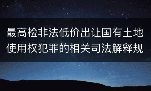 最高检非法低价出让国有土地使用权犯罪的相关司法解释规定包括什么