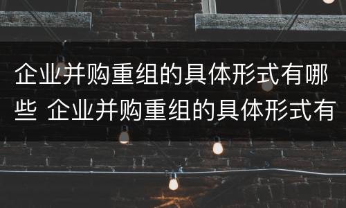 企业并购重组的具体形式有哪些 企业并购重组的具体形式有哪些特点