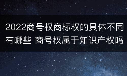 2022商号权商标权的具体不同有哪些 商号权属于知识产权吗