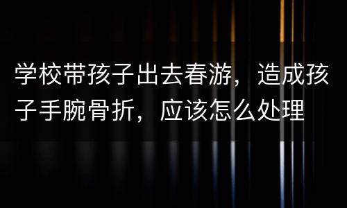 学校带孩子出去春游，造成孩子手腕骨折，应该怎么处理