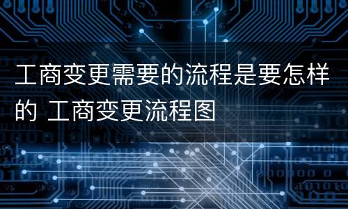工商变更需要的流程是要怎样的 工商变更流程图