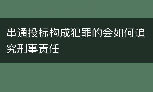串通投标构成犯罪的会如何追究刑事责任