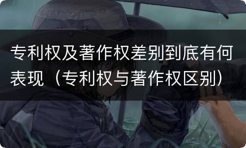 专利权及著作权差别到底有何表现（专利权与著作权区别）