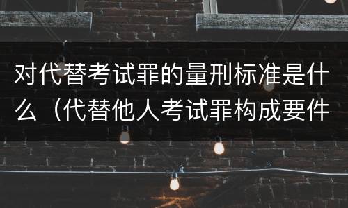 对代替考试罪的量刑标准是什么（代替他人考试罪构成要件有何规定）