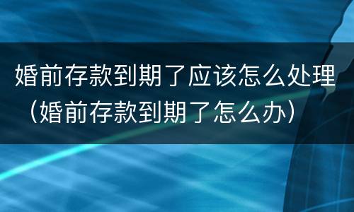 婚前存款到期了应该怎么处理（婚前存款到期了怎么办）