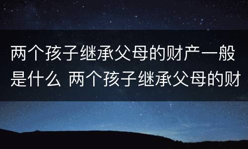 两个孩子继承父母的财产一般是什么 两个孩子继承父母的财产一般是什么性质