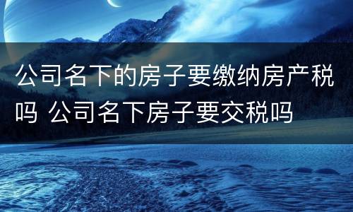 公司名下的房子要缴纳房产税吗 公司名下房子要交税吗