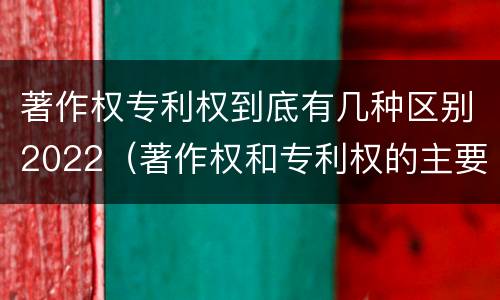 著作权专利权到底有几种区别2022（著作权和专利权的主要区别）