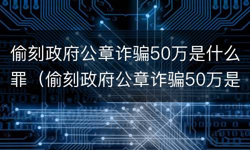 偷刻政府公章诈骗50万是什么罪（偷刻政府公章诈骗50万是什么罪行）