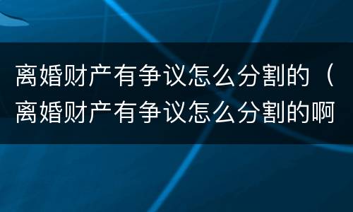 离婚财产有争议怎么分割的（离婚财产有争议怎么分割的啊）