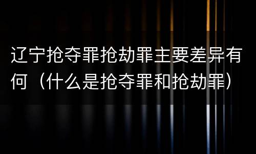 辽宁抢夺罪抢劫罪主要差异有何（什么是抢夺罪和抢劫罪）