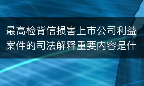 最高检背信损害上市公司利益案件的司法解释重要内容是什么