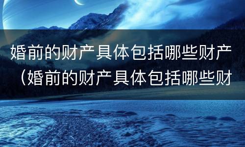 婚前的财产具体包括哪些财产（婚前的财产具体包括哪些财产和财产）