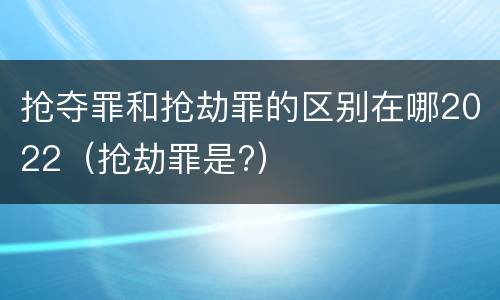 抢夺罪和抢劫罪的区别在哪2022（抢劫罪是?）