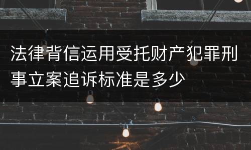 法律背信运用受托财产犯罪刑事立案追诉标准是多少