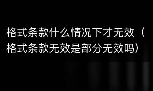 格式条款什么情况下才无效（格式条款无效是部分无效吗）