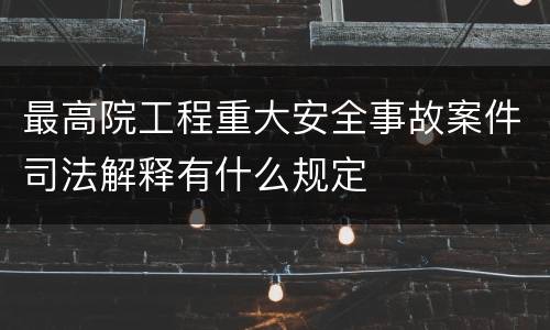 最高院工程重大安全事故案件司法解释有什么规定