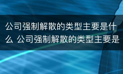 公司强制解散的类型主要是什么 公司强制解散的类型主要是什么