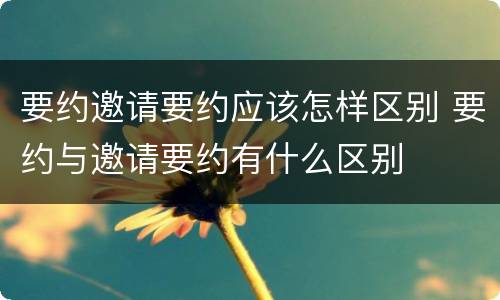 要约邀请要约应该怎样区别 要约与邀请要约有什么区别